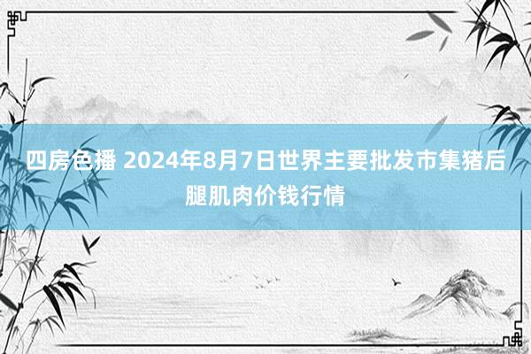 四房色播 2024年8月7日世界主要批发市集猪后腿肌肉价钱行情