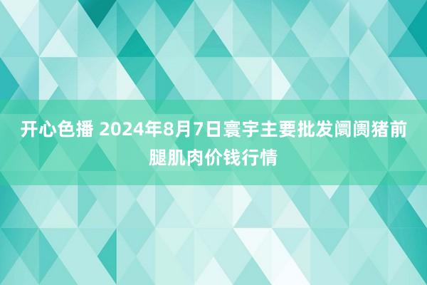 开心色播 2024年8月7日寰宇主要批发阛阓猪前腿肌肉价钱行情