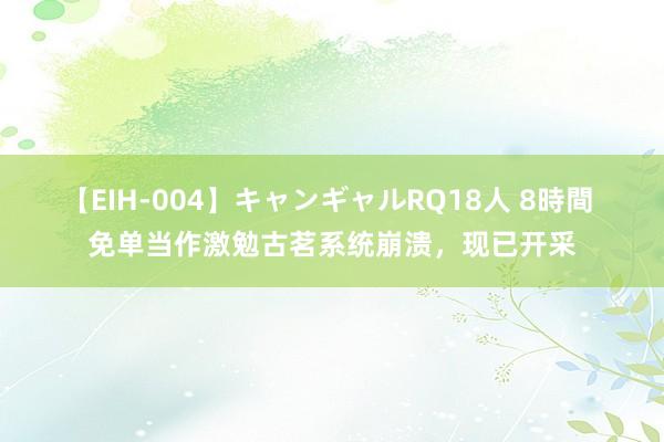 【EIH-004】キャンギャルRQ18人 8時間 免单当作激勉古茗系统崩溃，现已开采