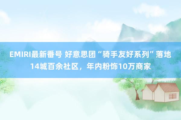 EMIRI最新番号 好意思团“骑手友好系列”落地14城百余社区，年内粉饰10万商家