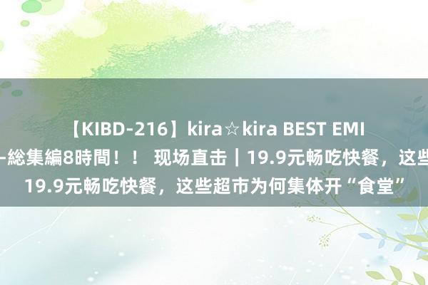 【KIBD-216】kira☆kira BEST EMIRI-中出し性交20発超え-総集編8時間！！ 现场直击｜19.9元畅吃快餐，这些超市为何集体开“食堂”