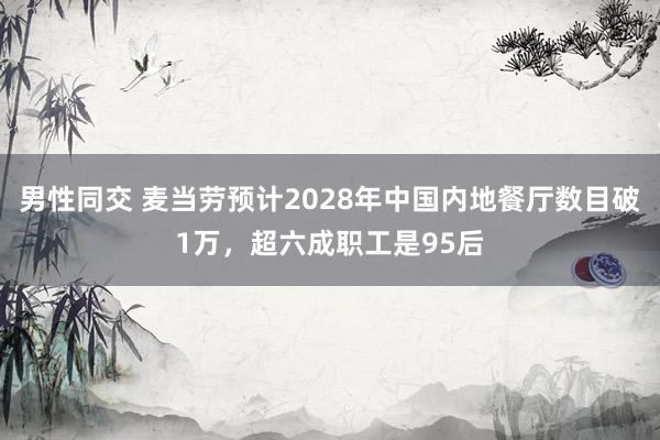 男性同交 麦当劳预计2028年中国内地餐厅数目破1万，超六成职工是95后