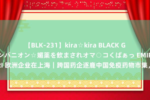 【BLK-231】kira☆kira BLACK GAL 黒ギャル中出し温泉コンパニオン☆媚薬を飲まされオマ○コくぱぁっ EMIRI 欧洲企业在上海｜跨国药企逐鹿中国免疫药物市集，奈何撬开这个蓝海市集