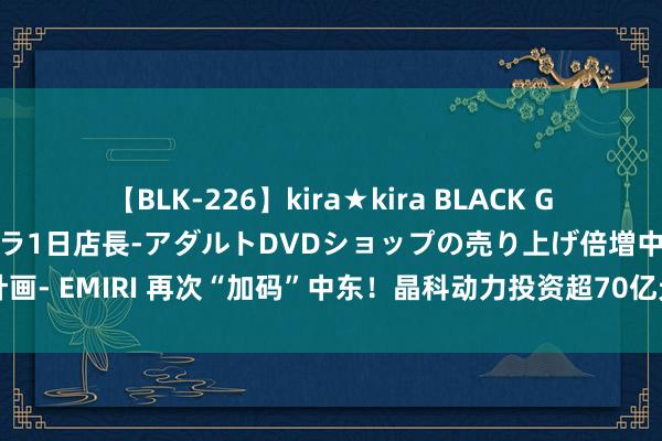 【BLK-226】kira★kira BLACK GAL 黒ギャル露出セクハラ1日店長-アダルトDVDショップの売り上げ倍増中出し計画- EMIRI 再次“加码”中东！晶科动力投资超70亿元开拓10GW光伏电板组件样式