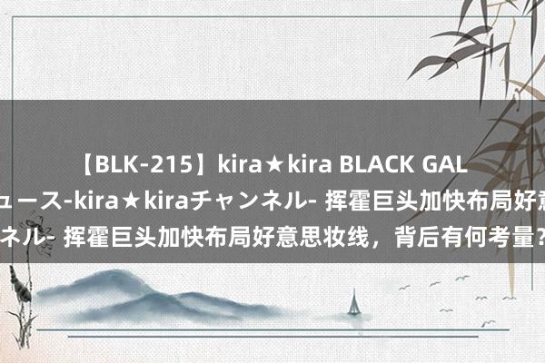 【BLK-215】kira★kira BLACK GAL 黒ギャル・EMIRIプロデュース-kira★kiraチャンネル- 挥霍巨头加快布局好意思妆线，背后有何考量？