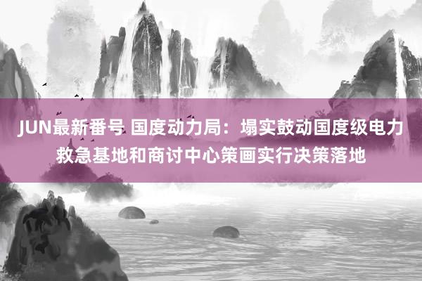 JUN最新番号 国度动力局：塌实鼓动国度级电力救急基地和商讨中心策画实行决策落地