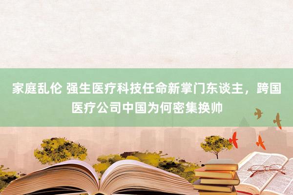 家庭乱伦 强生医疗科技任命新掌门东谈主，跨国医疗公司中国为何密集换帅