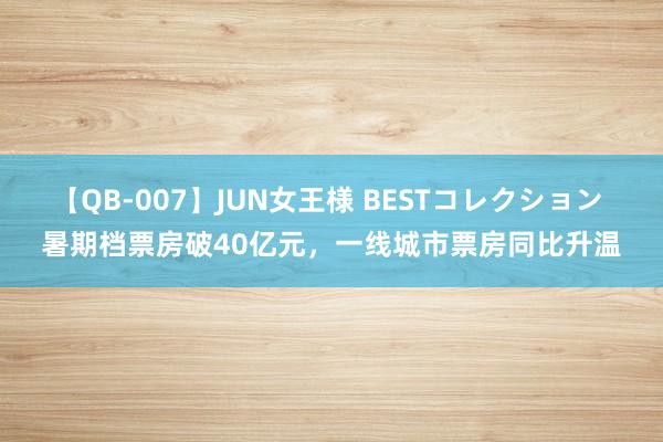 【QB-007】JUN女王様 BESTコレクション 暑期档票房破40亿元，一线城市票房同比升温