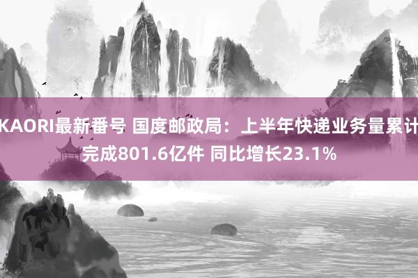 KAORI最新番号 国度邮政局：上半年快递业务量累计完成801.6亿件 同比增长23.1%