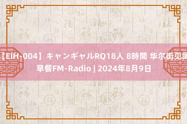 【EIH-004】キャンギャルRQ18人 8時間 华尔街见闻早餐FM-Radio | 2024年8月9日