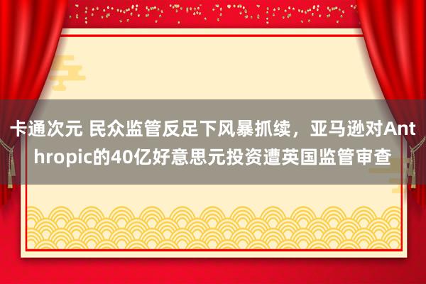 卡通次元 民众监管反足下风暴抓续，亚马逊对Anthropic的40亿好意思元投资遭英国监管审查