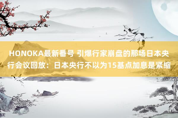 HONOKA最新番号 引爆行家崩盘的那场日本央行会议回放：日本央行不以为15基点加息是紧缩