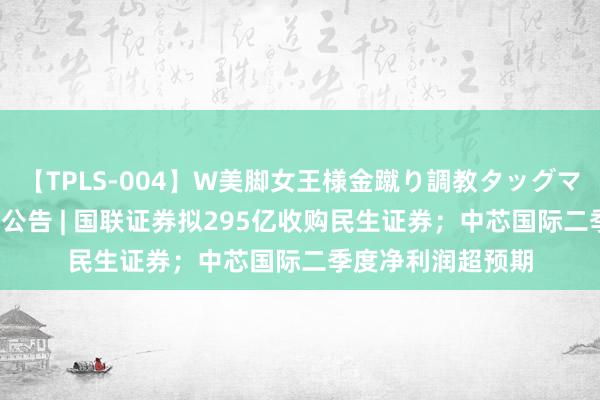 【TPLS-004】W美脚女王様金蹴り調教タッグマッチ 8月8日晚间公告 | 国联证券拟295亿收购民生证券；中芯国际二季度净利润超预期