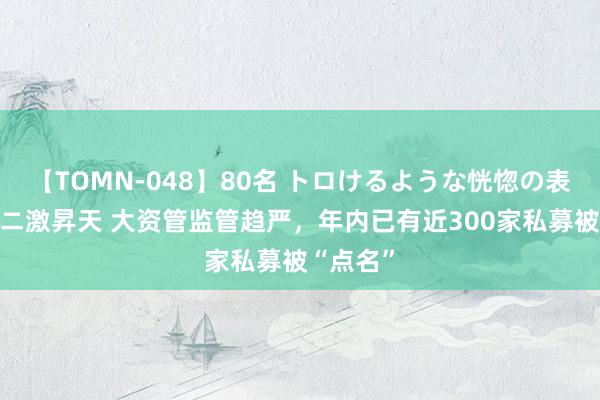 【TOMN-048】80名 トロけるような恍惚の表情 クンニ激昇天 大资管监管趋严，年内已有近300家私募被“点名”