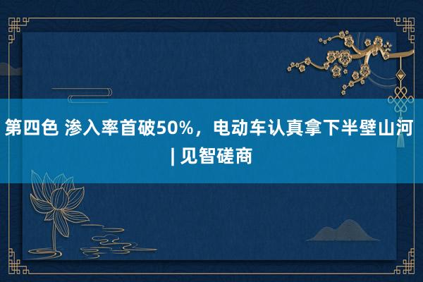 第四色 渗入率首破50%，电动车认真拿下半壁山河 | 见智磋商