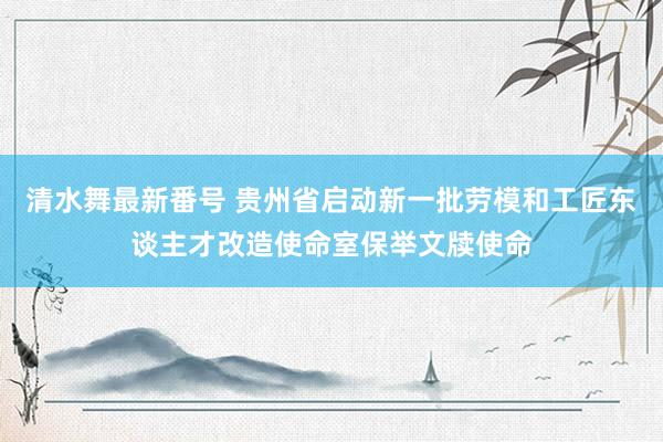 清水舞最新番号 贵州省启动新一批劳模和工匠东谈主才改造使命室保举文牍使命