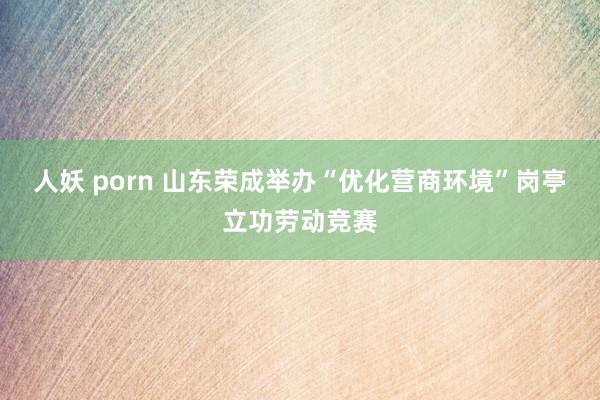 人妖 porn 山东荣成举办“优化营商环境”岗亭立功劳动竞赛