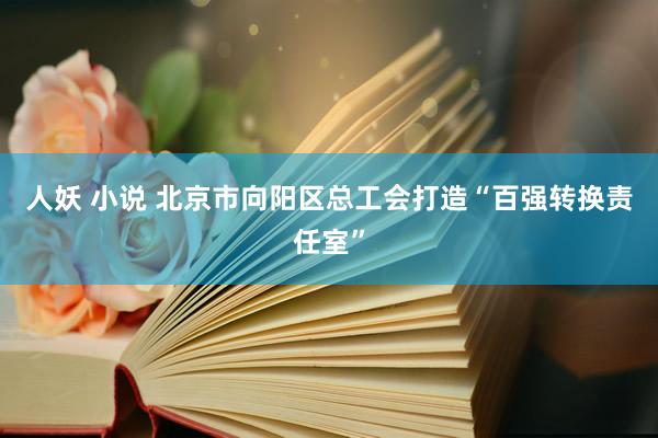 人妖 小说 北京市向阳区总工会打造“百强转换责任室”