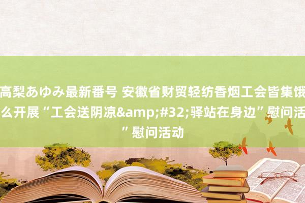 高梨あゆみ最新番号 安徽省财贸轻纺香烟工会皆集饿了么开展“工会送阴凉&#32;驿站在身边”慰问活动