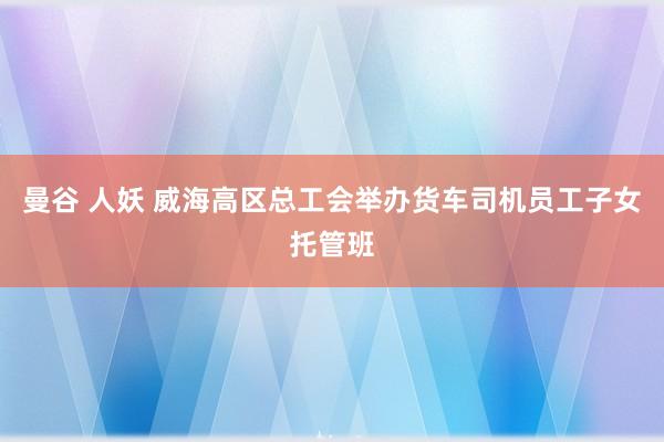 曼谷 人妖 威海高区总工会举办货车司机员工子女托管班