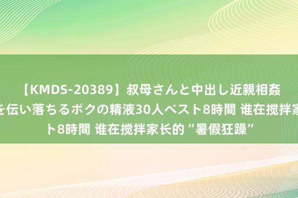 【KMDS-20389】叔母さんと中出し近親相姦 叔母さんの身体を伝い落ちるボクの精液30人ベスト8時間 谁在搅拌家长的“暑假狂躁”