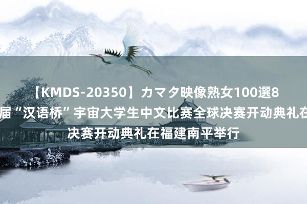 【KMDS-20350】カマタ映像熟女100選8時間 第二十三届“汉语桥”宇宙大学生中文比赛全球决赛开动典礼在福建南平举行