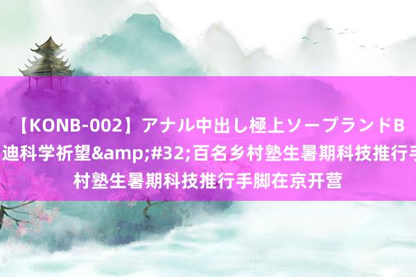 【KONB-002】アナル中出し極上ソープランドBEST4時間 启迪科学祈望&#32;百名乡村塾生暑期科技推行手脚在京开营