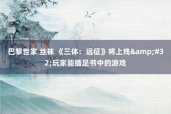 巴黎世家 丝袜 《三体：远征》将上线&#32;玩家能插足书中的游戏