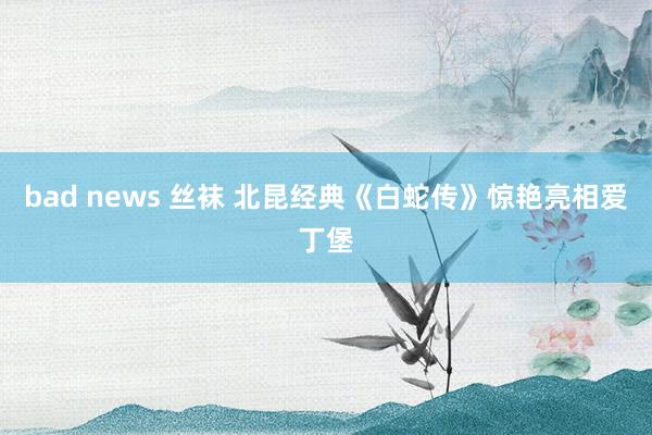 bad news 丝袜 北昆经典《白蛇传》惊艳亮相爱丁堡