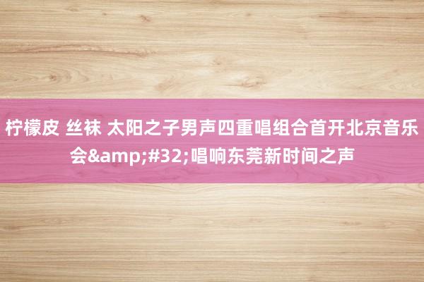 柠檬皮 丝袜 太阳之子男声四重唱组合首开北京音乐会&#32;唱响东莞新时间之声