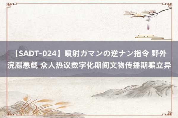 【SADT-024】噴射ガマンの逆ナン指令 野外浣腸悪戯 众人热议数字化期间文物传播期骗立异