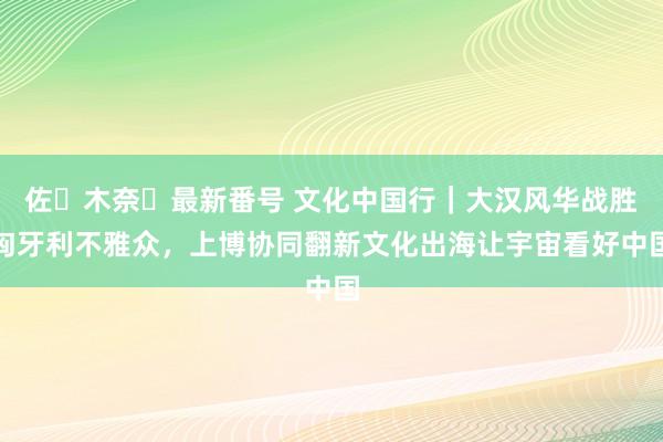 佐々木奈々最新番号 文化中国行｜大汉风华战胜匈牙利不雅众，上博协同翻新文化出海让宇宙看好中国