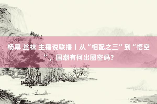 杨幂 丝袜 主播说联播丨从“相配之三”到“悟空”，国潮有何出圈密码？