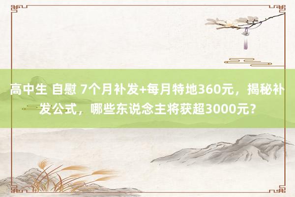 高中生 自慰 7个月补发+每月特地360元，揭秘补发公式，哪些东说念主将获超3000元？