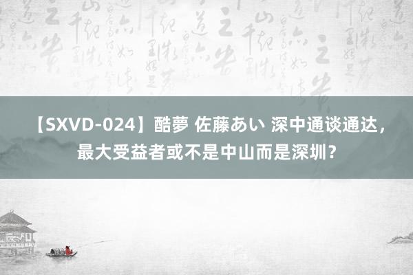 【SXVD-024】酷夢 佐藤あい 深中通谈通达，最大受益者或不是中山而是深圳？