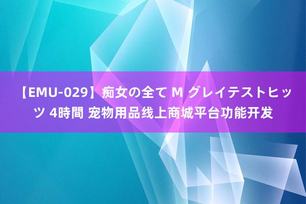 【EMU-029】痴女の全て M グレイテストヒッツ 4時間 宠物用品线上商城平台功能开发