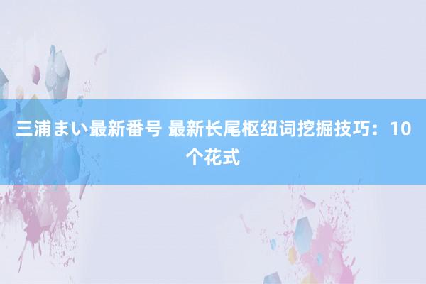 三浦まい最新番号 最新长尾枢纽词挖掘技巧：10个花式