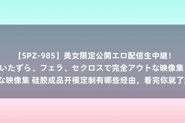 【SPZ-985】美女限定公開エロ配信生中継！素人娘、カップルたちがいたずら、フェラ、セクロスで完全アウトな映像集 硅胶成品开模定制有哪些经由，看完你就了解了「行业常识」