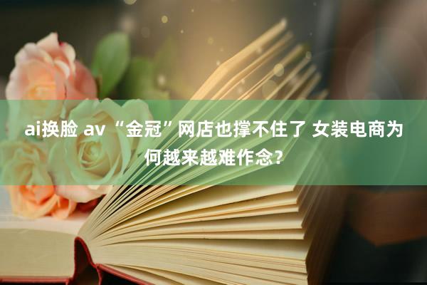 ai换脸 av “金冠”网店也撑不住了 女装电商为何越来越难作念？