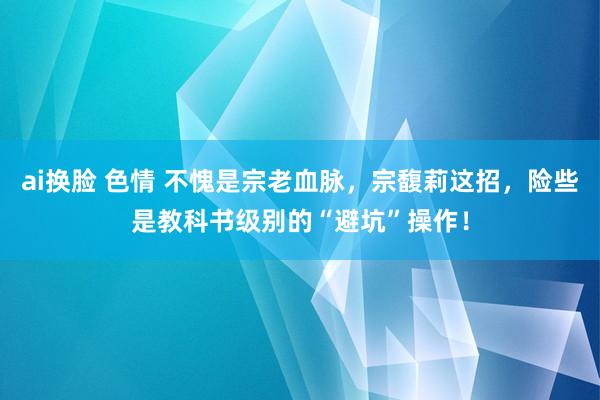 ai换脸 色情 不愧是宗老血脉，宗馥莉这招，险些是教科书级别的“避坑”操作！