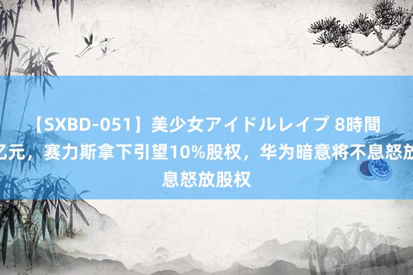 【SXBD-051】美少女アイドルレイプ 8時間 115亿元，赛力斯拿下引望10%股权，华为暗意将不息怒放股权