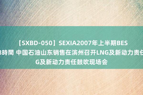 【SXBD-050】SEXIA2007年上半期BEST 全35作品8時間 中国石油山东销售在滨州召开LNG及新动力责任鼓吹现场会