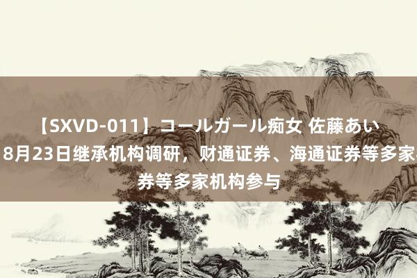 【SXVD-011】コールガール痴女 佐藤あい 拓斯达：8月23日继承机构调研，财通证券、海通证券等多家机构参与