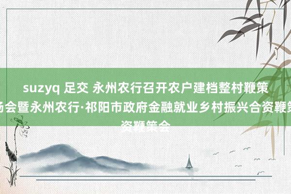 suzyq 足交 永州农行召开农户建档整村鞭策现场会暨永州农行·祁阳市政府金融就业乡村振兴合资鞭策会