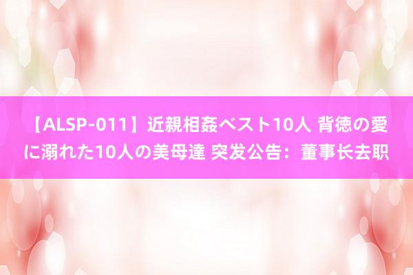 【ALSP-011】近親相姦ベスト10人 背徳の愛に溺れた10人の美母達 突发公告：董事长去职