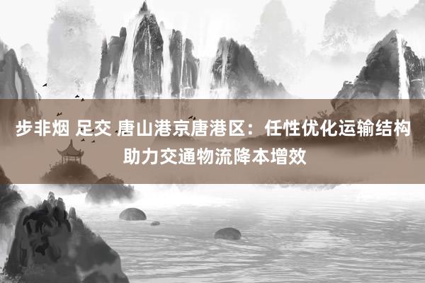 步非烟 足交 唐山港京唐港区：任性优化运输结构 助力交通物流降本增效