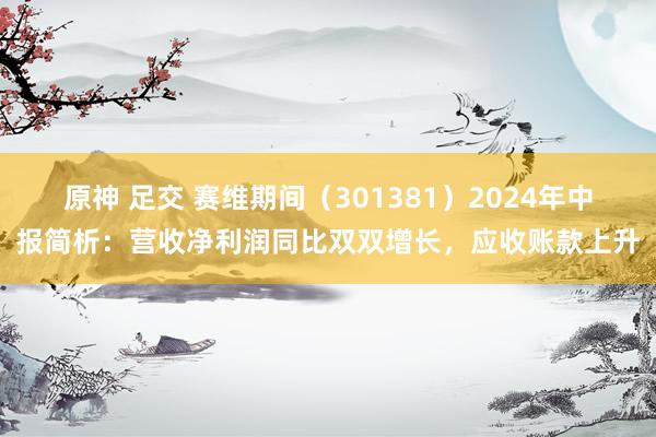 原神 足交 赛维期间（301381）2024年中报简析：营收净利润同比双双增长，应收账款上升