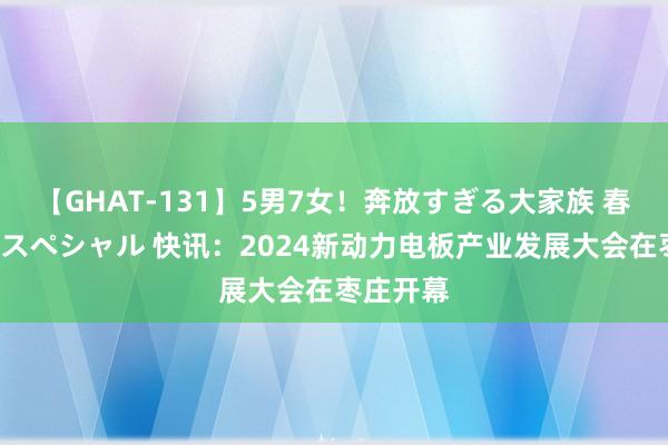 【GHAT-131】5男7女！奔放すぎる大家族 春の2時間スペシャル 快讯：2024新动力电板产业发展大会在枣庄开幕