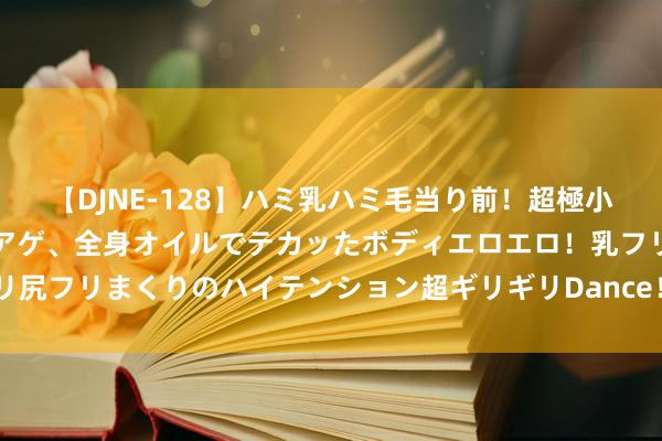 【DJNE-128】ハミ乳ハミ毛当り前！超極小ビキニでテンションアゲアゲ、全身オイルでテカッたボディエロエロ！乳フリ尻フリまくりのハイテンション超ギリギリDance！！ 2 喝红酒能软化血管？