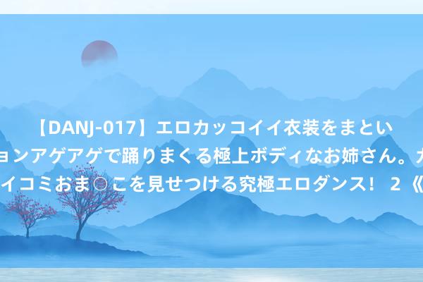 【DANJ-017】エロカッコイイ衣装をまとい、エグイポーズでテンションアゲアゲで踊りまくる極上ボディなお姉さん。ガンガンに腰を振り、クイコミおま○こを見せつける究極エロダンス！ 2 《公安机关查处收罗谣言丨吴艳妮：邪不堪正，感德我大国公安》